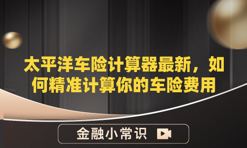 太平洋车险计算器最新，如何精准计算你的车险费用？
