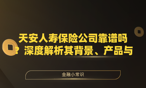 天安人寿保险公司靠谱吗？深度解析其背景、产品与口碑
