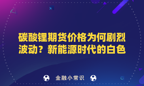 碳酸锂期货价格为何剧烈波动？新能源时代的白色石油将走向何方？