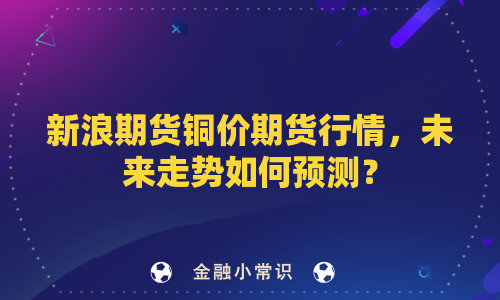 新浪期货铜价期货行情，未来走势如何预测？