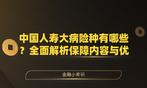 中国人寿大病险种有哪些？全面解析保障内容与优势