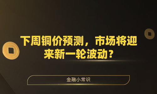 下周铜价预测，市场将迎来新一轮波动？