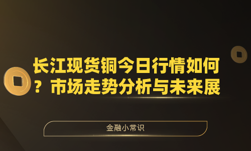 长江现货铜今日行情如何？市场走势分析与未来展望