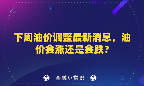 下周油价调整最新消息，油价会涨还是会跌？