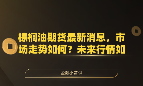 棕榈油期货最新消息，市场走势如何？未来行情如何演变？